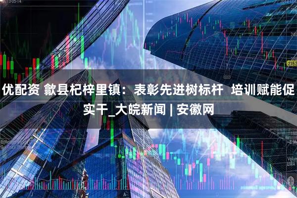 优配资 歙县杞梓里镇：表彰先进树标杆  培训赋能促实干_大皖新闻 | 安徽网