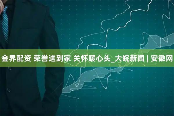 金界配资 荣誉送到家 关怀暖心头_大皖新闻 | 安徽网