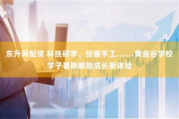 东升网配资 科技研学、绘画手工……黄金谷学校学子暑期解锁成长新体验