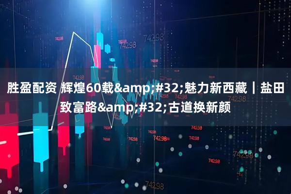 胜盈配资 辉煌60载&#32;魅力新西藏｜盐田致富路&#32;古道换新颜