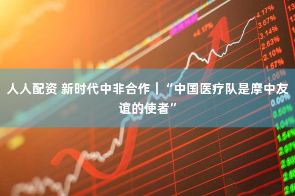 人人配资 新时代中非合作｜“中国医疗队是摩中友谊的使者”