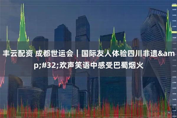 丰云配资 成都世运会｜国际友人体验四川非遗&#32;欢声笑语中感受巴蜀烟火