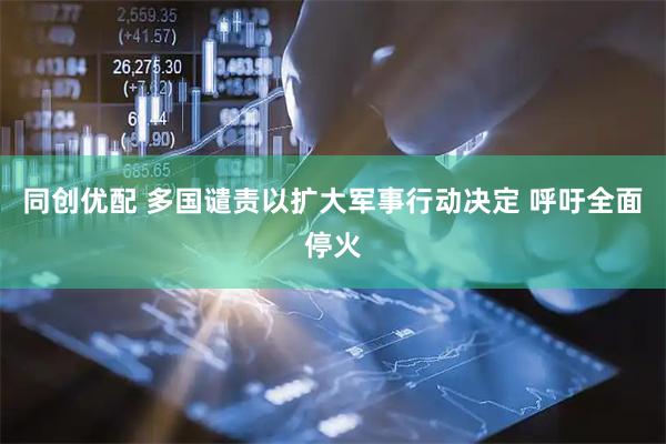 同创优配 多国谴责以扩大军事行动决定 呼吁全面停火