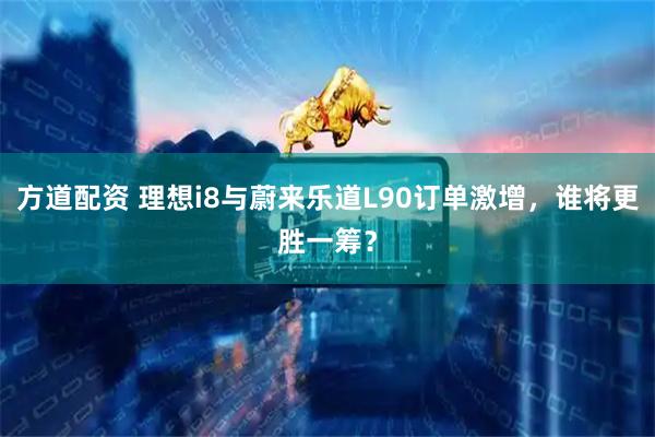 方道配资 理想i8与蔚来乐道L90订单激增，谁将更胜一筹？