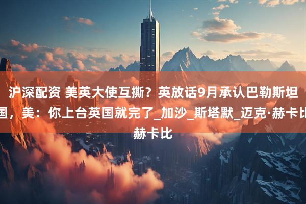 沪深配资 美英大使互撕？英放话9月承认巴勒斯坦国，美：你上台英国就完了_加沙_斯塔默_迈克·赫卡比