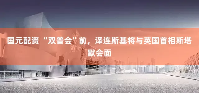 国元配资 “双普会”前，泽连斯基将与英国首相斯塔默会面