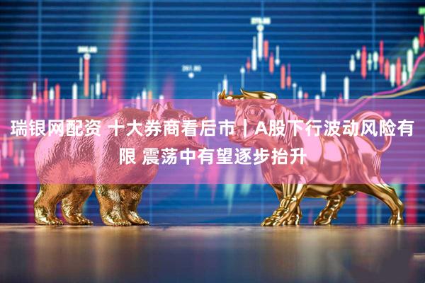 瑞银网配资 十大券商看后市｜A股下行波动风险有限 震荡中有望逐步抬升