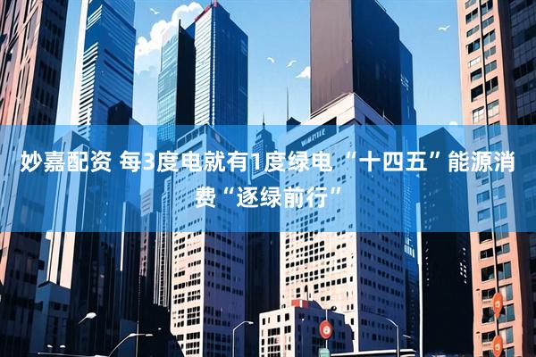 妙嘉配资 每3度电就有1度绿电 “十四五”能源消费“逐绿前行”