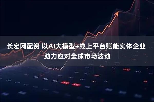 长宏网配资 以AI大模型+线上平台赋能实体企业 助力应对全球市场波动