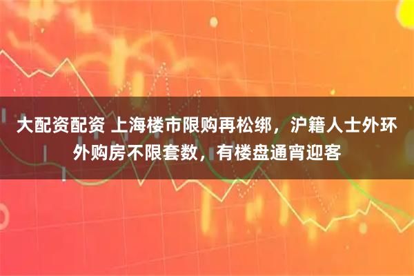 大配资配资 上海楼市限购再松绑，沪籍人士外环外购房不限套数，有楼盘通宵迎客