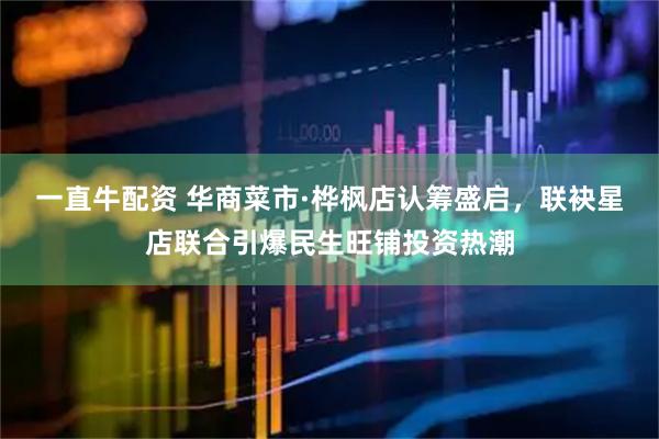 一直牛配资 华商菜市·桦枫店认筹盛启，联袂星店联合引爆民生旺铺投资热潮