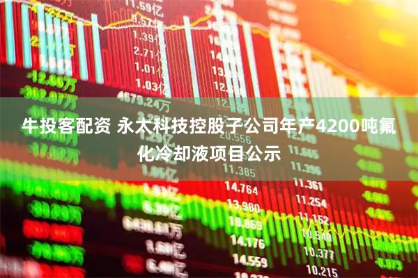 牛投客配资 永太科技控股子公司年产4200吨氟化冷却液项目公示