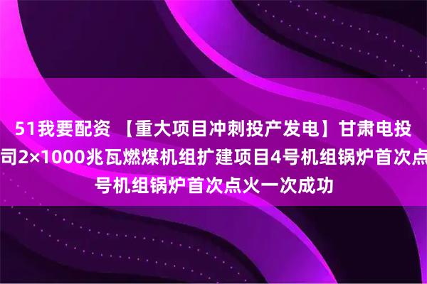 51我要配资 【重大项目冲刺投产发电】甘肃电投张掖发电公司2×1000兆瓦燃煤机组扩建项目4号机组锅炉首次点火一次成功