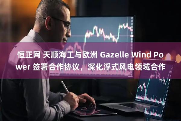 恒正网 天顺海工与欧洲 Gazelle Wind Power 签署合作协议，深化浮式风电领域合作