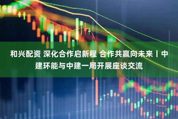 和兴配资 深化合作启新程 合作共赢向未来丨中建环能与中建一局开展座谈交流