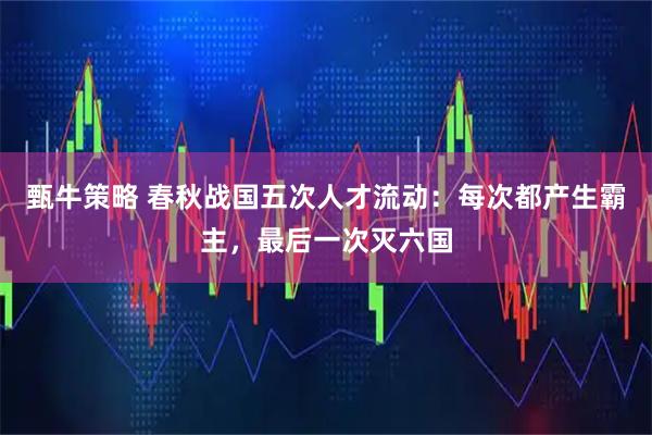甄牛策略 春秋战国五次人才流动：每次都产生霸主，最后一次灭六国