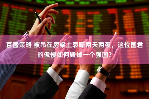 百盛策略 被吊在房梁上哀嚎两天两夜，这位国君的傲慢如何毁掉一个强国？