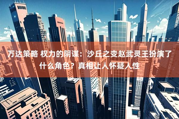 万达策略 权力的阴谋：沙丘之变赵武灵王扮演了什么角色？真相让人怀疑人性