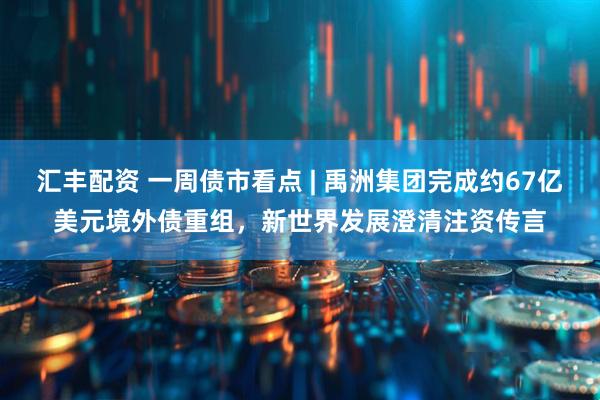 汇丰配资 一周债市看点 | 禹洲集团完成约67亿美元境外债重组，新世界发展澄清注资传言