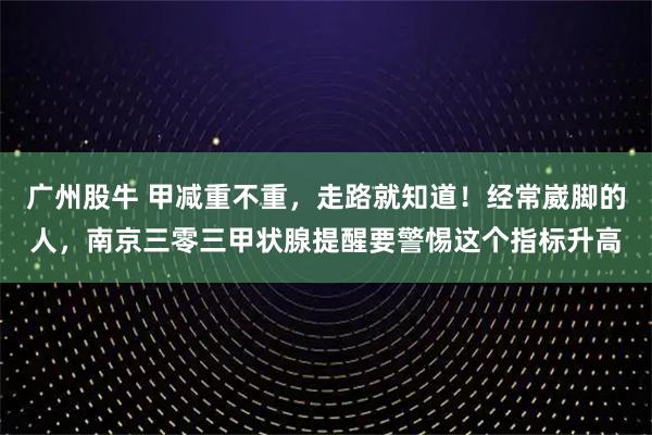 广州股牛 甲减重不重，走路就知道！经常崴脚的人，南京三零三甲状腺提醒要警惕这个指标升高