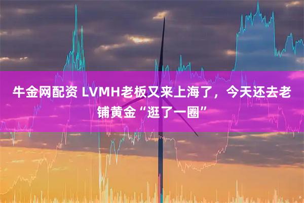 牛金网配资 LVMH老板又来上海了，今天还去老铺黄金“逛了一圈”