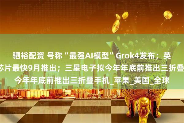 驷裕配资 号称“最强AI模型”Grok4发布；英伟达新款中国特供AI芯片最快9月推出；三星电子拟今年年底前推出三折叠手机_苹果_美国_全球