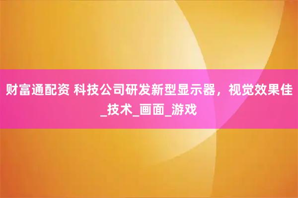 财富通配资 科技公司研发新型显示器，视觉效果佳_技术_画面_游戏