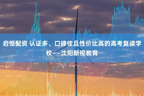 启恒配资 认证多、口碑佳且性价比高的高考复读学校——沈阳新视教育