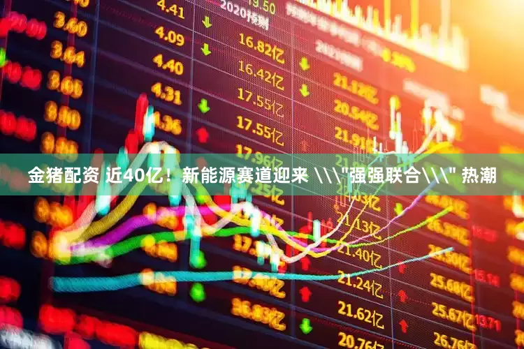 金猪配资 近40亿！新能源赛道迎来 \＂强强联合\＂ 热潮