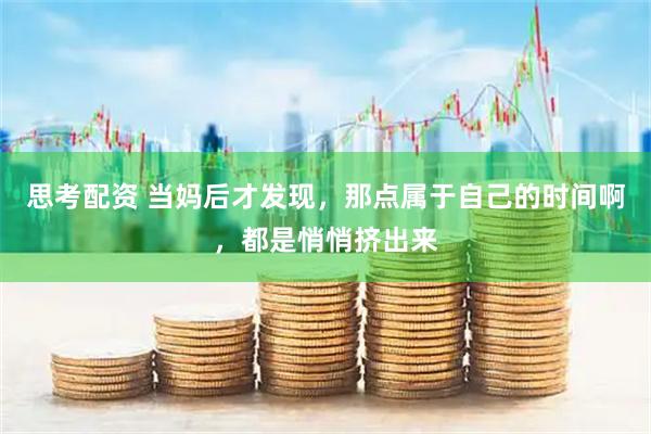思考配资 当妈后才发现，那点属于自己的时间啊，都是悄悄挤出来