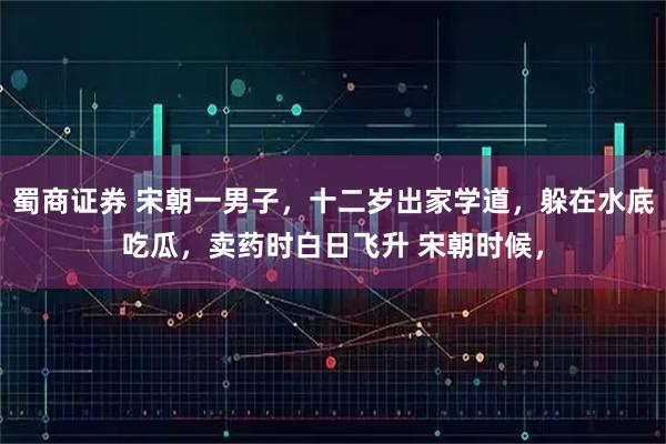 蜀商证券 宋朝一男子，十二岁出家学道，躲在水底吃瓜，卖药时白日飞升 宋朝时候，